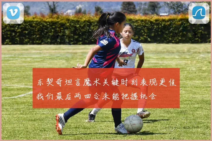 东契奇坦言魔术关键时刻表现更佳我们最后两回合未能把握机会