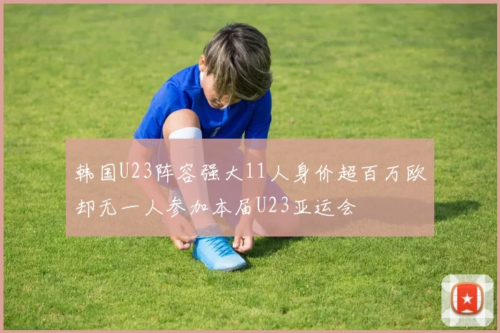 韩国U23阵容强大11人身价超百万欧却无一人参加本届U23亚运会