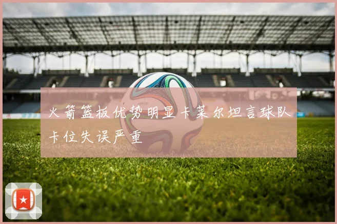 火箭篮板优势明显卡莱尔坦言球队卡位失误严重