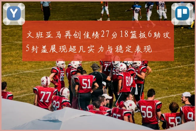 文班亚马再创佳绩27分18篮板6助攻5封盖展现超凡实力与稳定表现