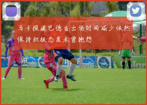 马卡报道巴德吉出场时间减少依然保持积极态度未曾抱怨