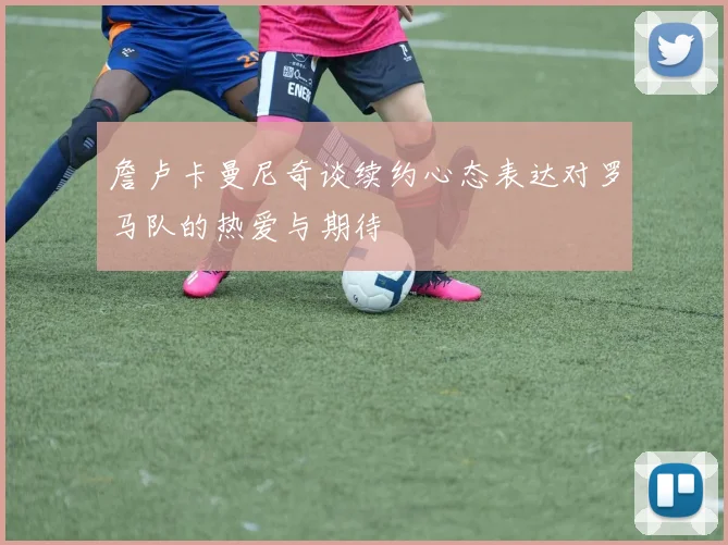 詹卢卡曼尼奇谈续约心态表达对罗马队的热爱与期待