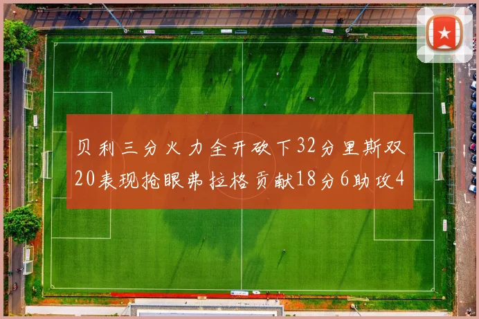 贝利三分火力全开砍下32分里斯双20表现抢眼弗拉格贡献18分6助攻4盖帽