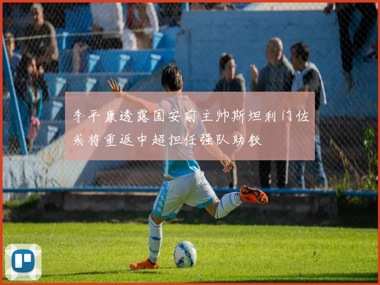 李平康透露国安前主帅斯坦利门佐或将重返中超担任强队助教