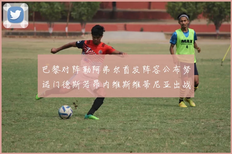 巴黎对阵勒阿弗尔首发阵容公布努诺门德斯若昂内维斯维蒂尼亚出战