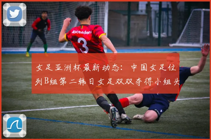女足亚洲杯最新动态：中国女足位列B组第二韩日女足双双夺得小组头名