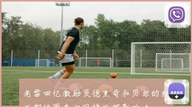 老雷回忆激励莫德里奇和贝尔的经历期待图多尔同样发挥影响力
