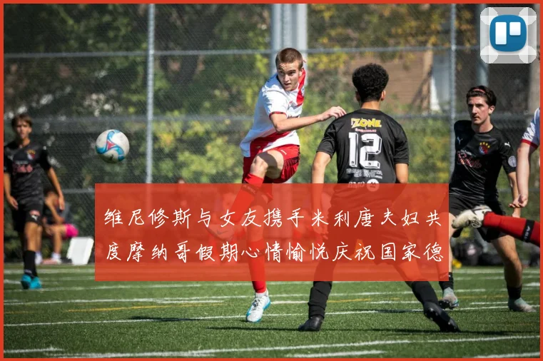 维尼修斯与女友携手米利唐夫妇共度摩纳哥假期心情愉悦庆祝国家德比胜利