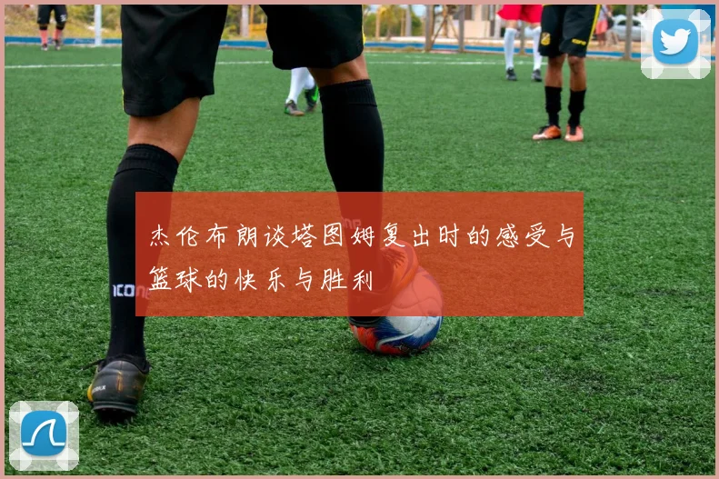 杰伦布朗谈塔图姆复出时的感受与篮球的快乐与胜利
