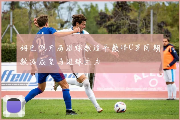 姆巴佩开局进球数追平巅峰C罗同期数据成皇马进球主力