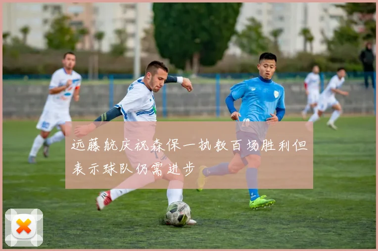 远藤航庆祝森保一执教百场胜利但表示球队仍需进步