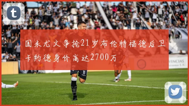 国米尤文争抢21岁布伦特福德后卫卡约德身价高达2700万
