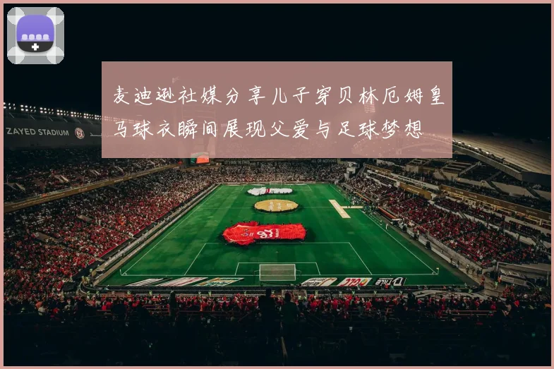 麦迪逊社媒分享儿子穿贝林厄姆皇马球衣瞬间展现父爱与足球梦想