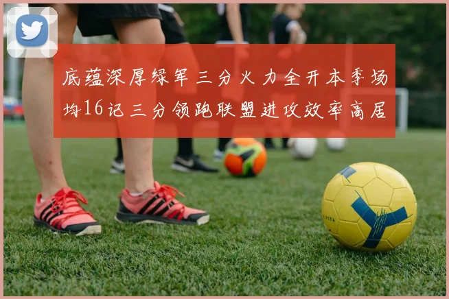 底蕴深厚绿军三分火力全开本季场均16记三分领跑联盟进攻效率高居第二