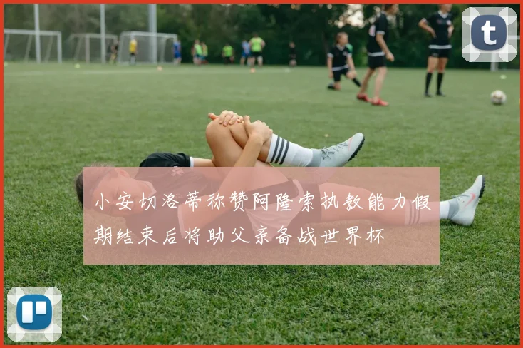 小安切洛蒂称赞阿隆索执教能力假期结束后将助父亲备战世界杯