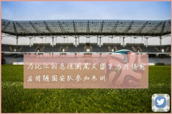 乃比江因急性阑尾炎留京治疗伤愈后将随国安队参加冬训