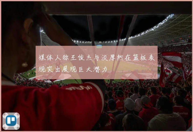 媒体人称王俊杰与淡厚然在篮板表现突出展现巨大潜力