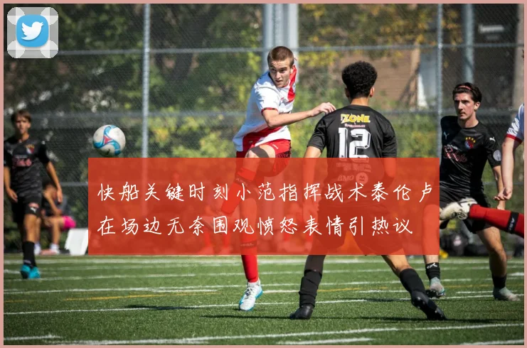 快船关键时刻小范指挥战术泰伦卢在场边无奈围观愤怒表情引热议