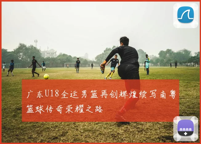 广东U18全运男篮再创辉煌续写南粤篮球传奇荣耀之路