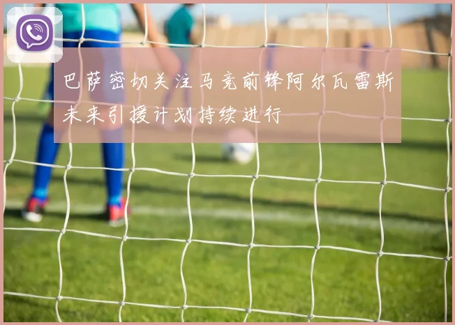 巴萨密切关注马竞前锋阿尔瓦雷斯未来引援计划持续进行