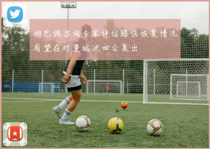 姆巴佩咨询专家评估膝伤恢复情况有望在对曼城次回合复出