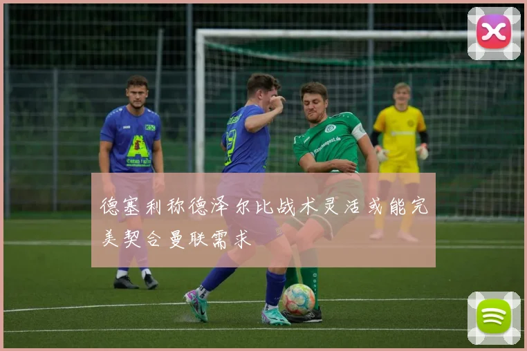 德塞利称德泽尔比战术灵活或能完美契合曼联需求