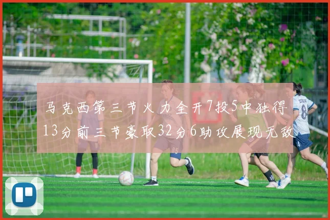 马克西第三节火力全开7投5中独得13分前三节豪取32分6助攻展现无敌续航