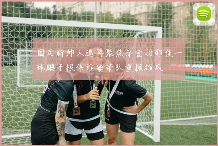 国足新帅人选再聚焦李金羽邵佳一韩鹏于根伟谁能带队重振雄风