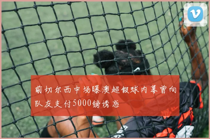前切尔西中场曝澳超假球内幕曾向队友支付5000镑诱惑