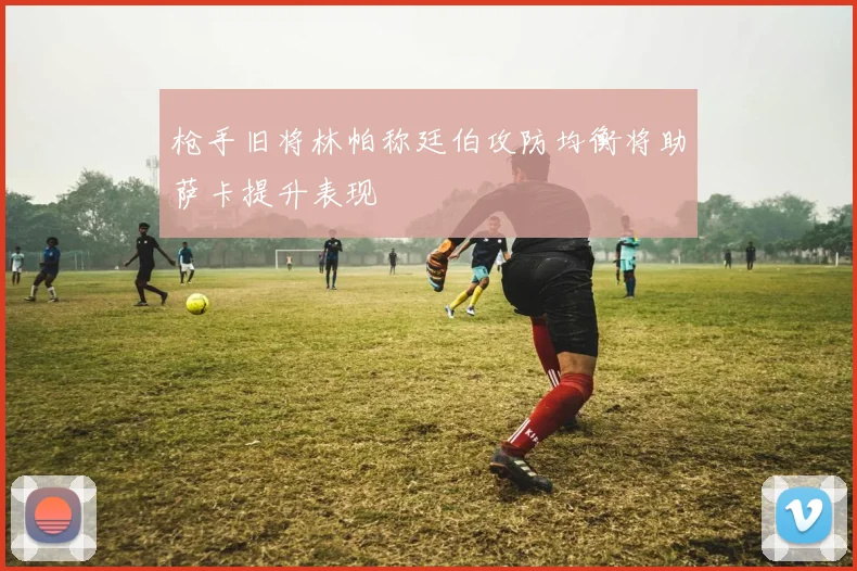 枪手旧将林帕称廷伯攻防均衡将助萨卡提升表现