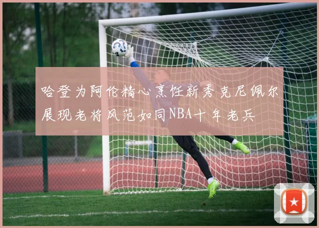 哈登为阿伦精心烹饪新秀克尼佩尔展现老将风范如同NBA十年老兵